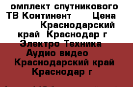 омплект спутникового ТВ Континент HD › Цена ­ 3 000 - Краснодарский край, Краснодар г. Электро-Техника » Аудио-видео   . Краснодарский край,Краснодар г.